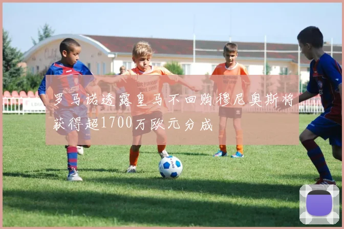 罗马诺透露皇马不回购穆尼奥斯将获得超1700万欧元分成