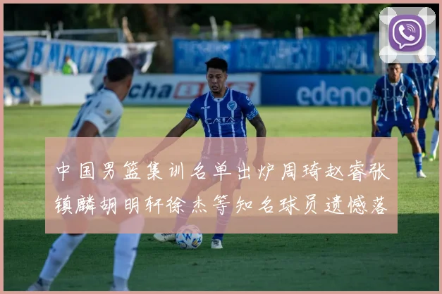 中国男篮集训名单出炉周琦赵睿张镇麟胡明轩徐杰等知名球员遗憾落选