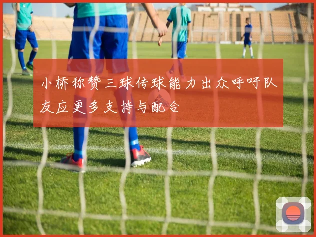 小桥称赞三球传球能力出众呼吁队友应更多支持与配合