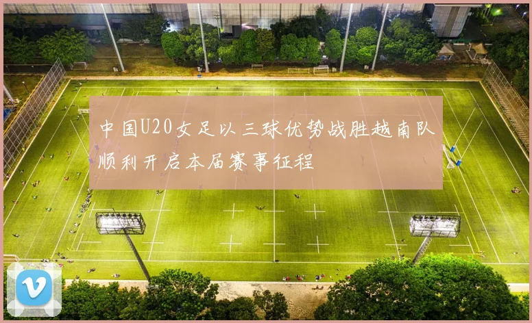 中国U20女足以三球优势战胜越南队顺利开启本届赛事征程