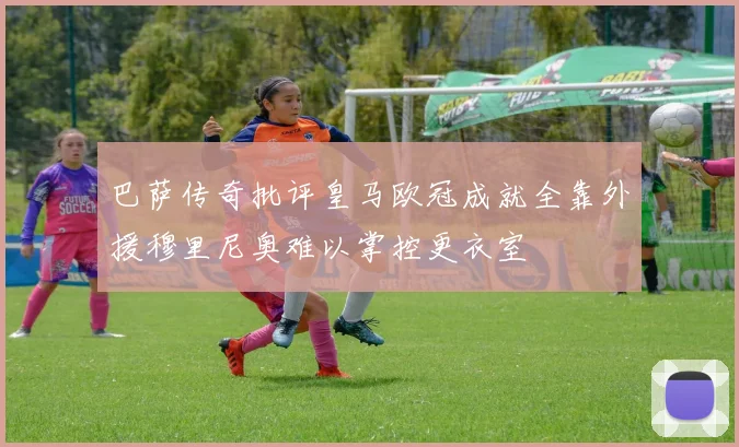 巴萨传奇批评皇马欧冠成就全靠外援穆里尼奥难以掌控更衣室