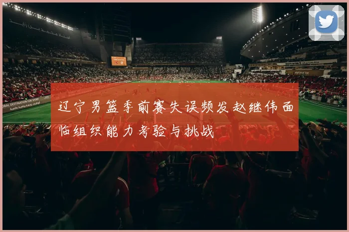 辽宁男篮季前赛失误频发赵继伟面临组织能力考验与挑战