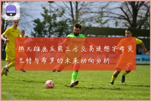 热火雄鹿灰熊三方交易设想字母莫兰特与希罗的未来动向分析