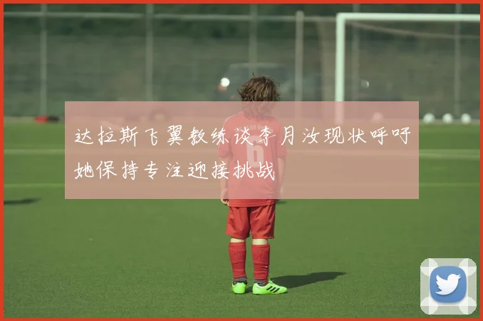 达拉斯飞翼教练谈李月汝现状呼吁她保持专注迎接挑战