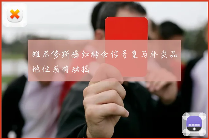 维尼修斯感知转会信号皇马非卖品地位或将动摇