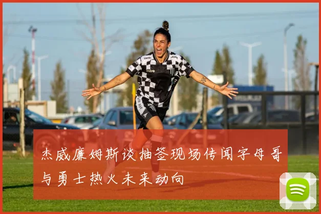 杰威廉姆斯谈抽签现场传闻字母哥与勇士热火未来动向
