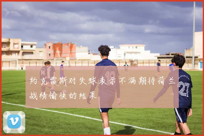 约克雷斯对失球表示不满期待荷兰战绩愉快的结果