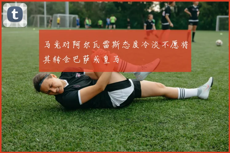 马竞对阿尔瓦雷斯态度冷淡不愿将其转会巴萨或皇马
