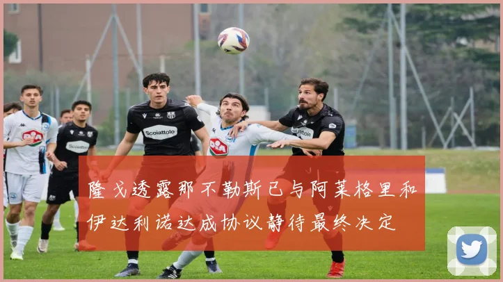 隆戈透露那不勒斯已与阿莱格里和伊达利诺达成协议静待最终决定