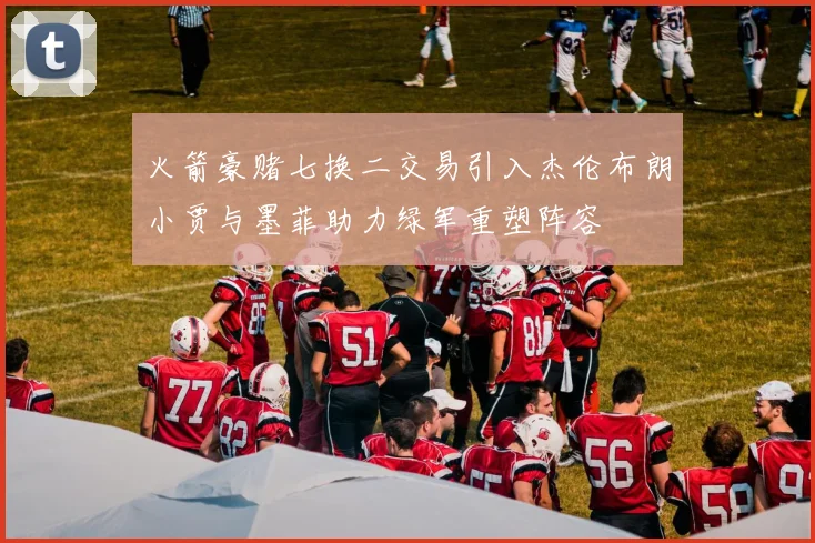 火箭豪赌七换二交易引入杰伦布朗小贾与墨菲助力绿军重塑阵容