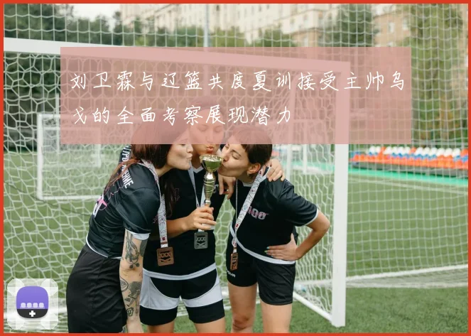 刘卫霖与辽篮共度夏训接受主帅乌戈的全面考察展现潜力