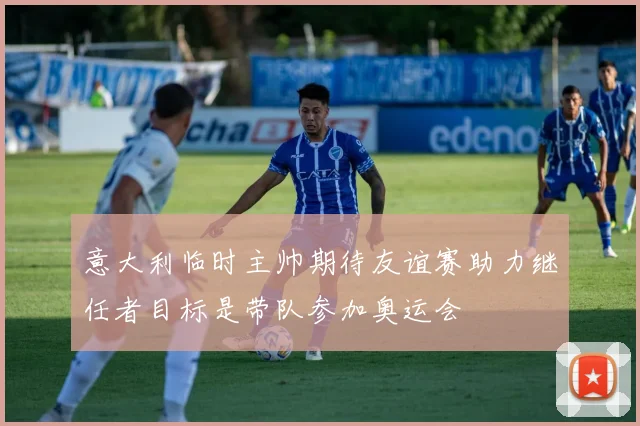 意大利临时主帅期待友谊赛助力继任者目标是带队参加奥运会