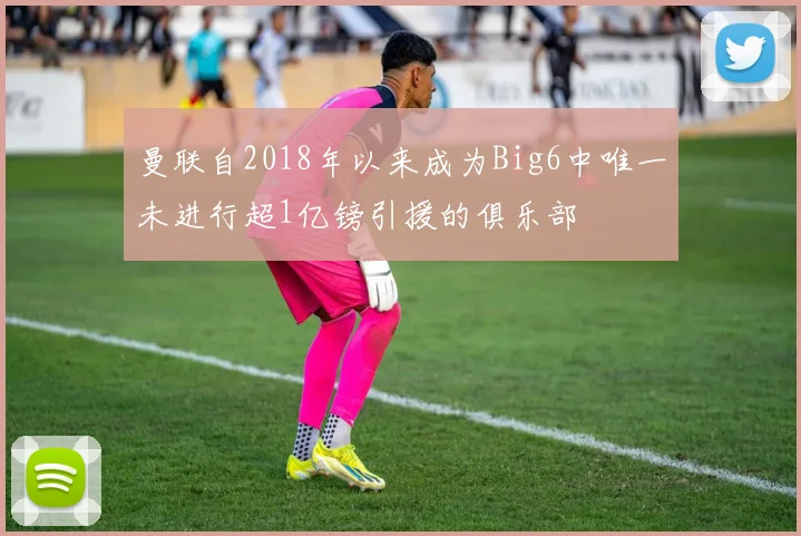 曼联自2018年以来成为Big6中唯一未进行超1亿镑引援的俱乐部