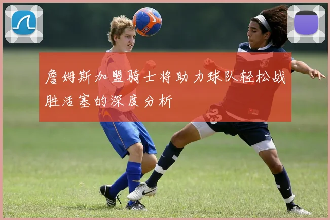 詹姆斯加盟骑士将助力球队轻松战胜活塞的深度分析