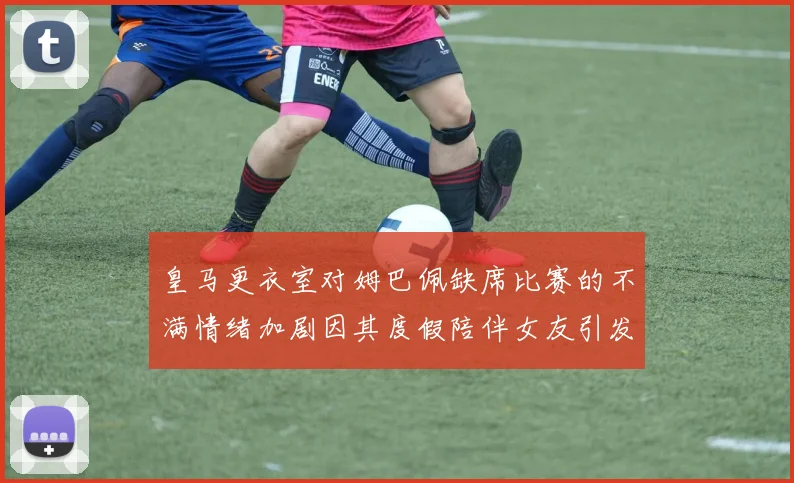 皇马更衣室对姆巴佩缺席比赛的不满情绪加剧因其度假陪伴女友引发争议