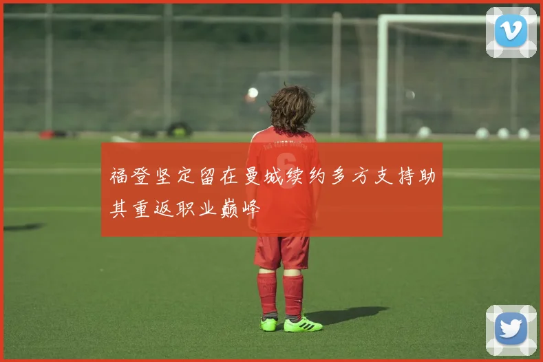 福登坚定留在曼城续约多方支持助其重返职业巅峰