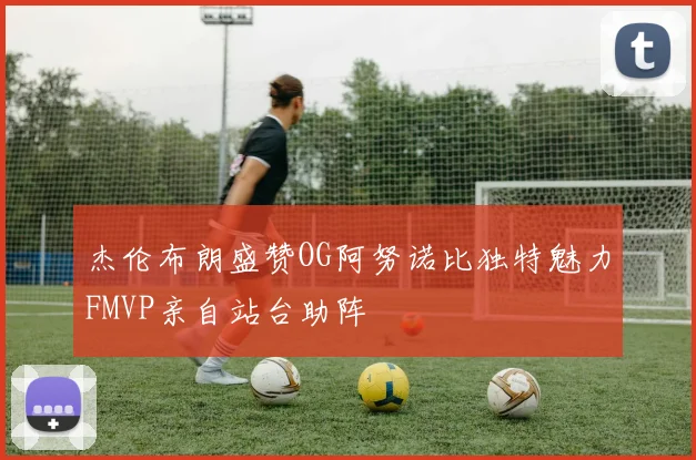 杰伦布朗盛赞OG阿努诺比独特魅力FMVP亲自站台助阵