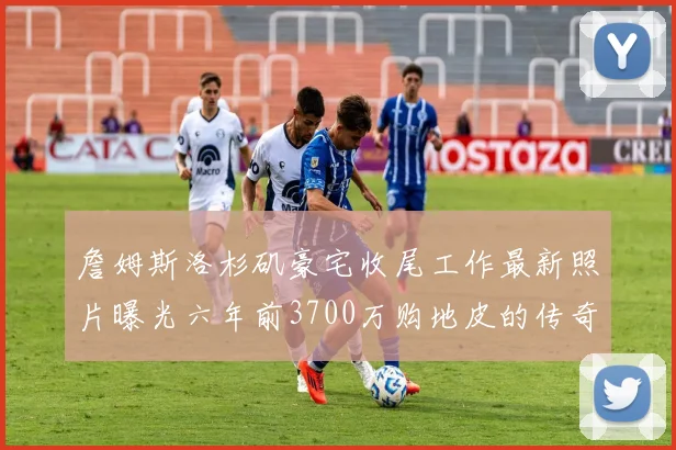 詹姆斯洛杉矶豪宅收尾工作最新照片曝光六年前3700万购地皮的传奇故事