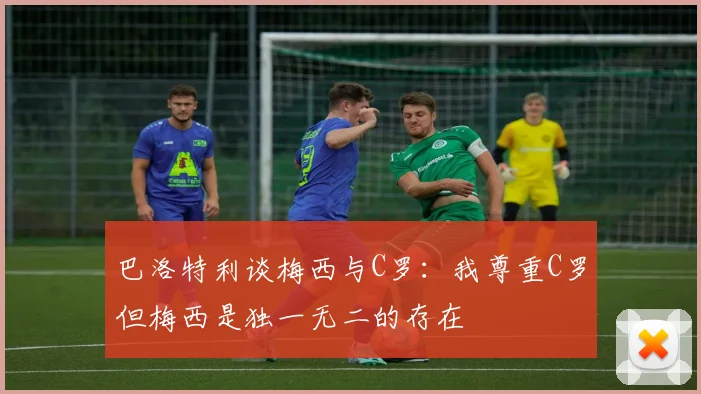 巴洛特利谈梅西与C罗：我尊重C罗但梅西是独一无二的存在