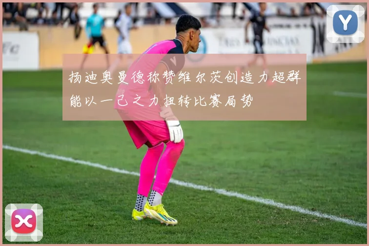 扬迪奥曼德称赞维尔茨创造力超群能以一己之力扭转比赛局势