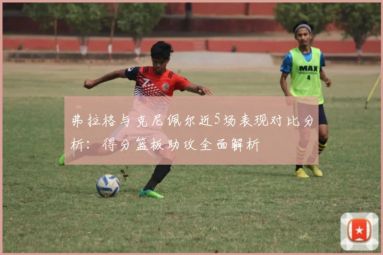 弗拉格与克尼佩尔近5场表现对比分析：得分篮板助攻全面解析