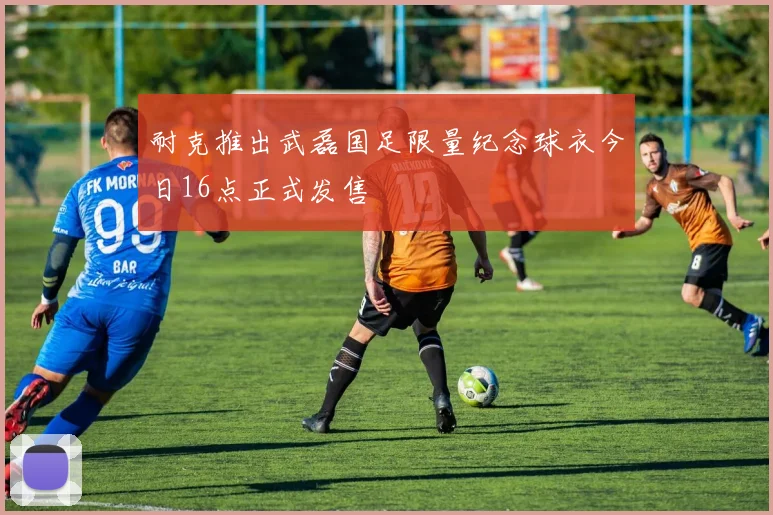 耐克推出武磊国足限量纪念球衣今日16点正式发售
