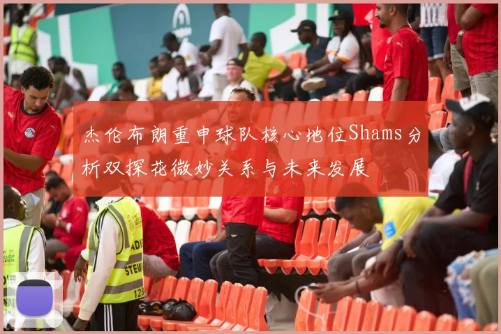杰伦布朗重申球队核心地位Shams分析双探花微妙关系与未来发展