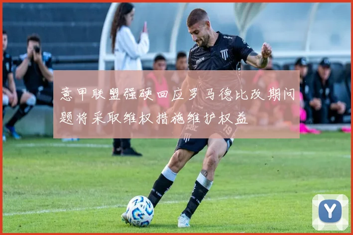 意甲联盟强硬回应罗马德比改期问题将采取维权措施维护权益