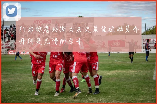 科尔称詹姆斯为历史最佳运动员乔丹则是无情的杀手