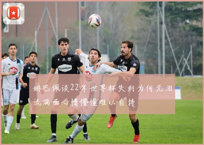 姆巴佩谈22年世界杯失利为何无泪流满面心情懵懂难以自持