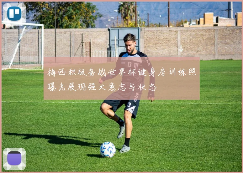 梅西积极备战世界杯健身房训练照曝光展现强大意志与状态